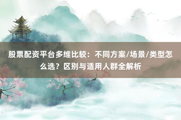 股票配资平台多维比较：不同方案/场景/类型怎么选？区别与适用人群全解析