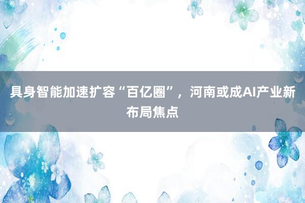 具身智能加速扩容“百亿圈”，河南或成AI产业新布局焦点