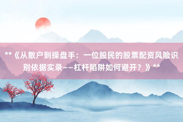 **《从散户到操盘手：一位股民的股票配资风险识别依据实录——杠杆陷阱如何避开？》**