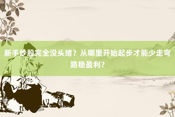 新手炒股完全没头绪？从哪里开始起步才能少走弯路稳盈利？