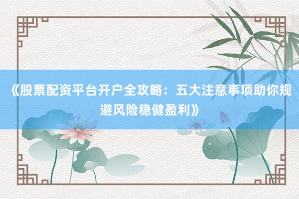 《股票配资平台开户全攻略：五大注意事项助你规避风险稳健盈利》