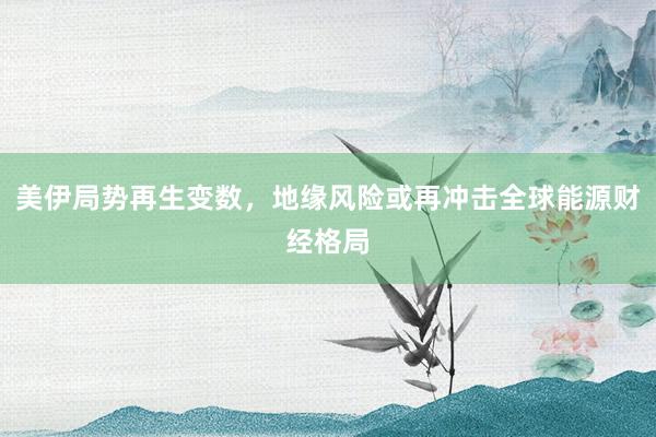 美伊局势再生变数，地缘风险或再冲击全球能源财经格局