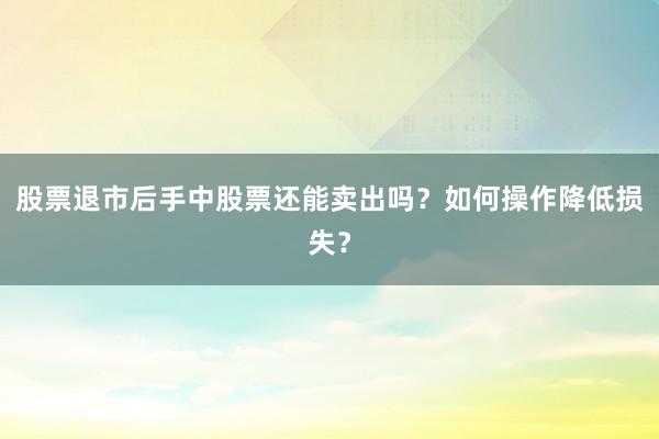 股票退市后手中股票还能卖出吗？如何操作降低损失？