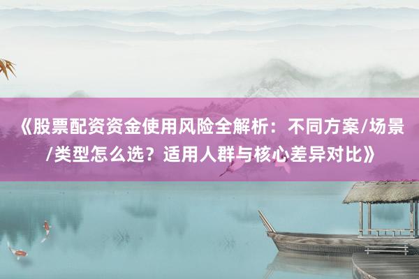 《股票配资资金使用风险全解析：不同方案/场景/类型怎么选？适用人群与核心差异对比》