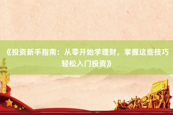 《投资新手指南：从零开始学理财，掌握这些技巧轻松入门投资》