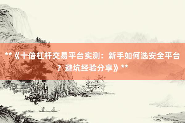 **《十倍杠杆交易平台实测：新手如何选安全平台？避坑经验分享》**