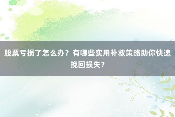 股票亏损了怎么办？有哪些实用补救策略助你快速挽回损失？
