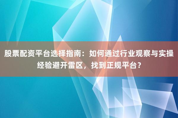 股票配资平台选择指南：如何通过行业观察与实操经验避开雷区，找到正规平台？