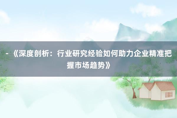 - 《深度剖析：行业研究经验如何助力企业精准把握市场趋势》