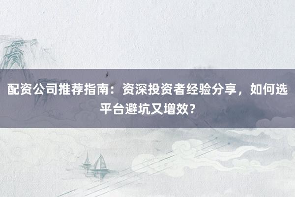 配资公司推荐指南：资深投资者经验分享，如何选平台避坑又增效？