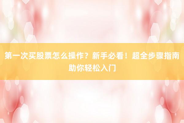 第一次买股票怎么操作？新手必看！超全步骤指南助你轻松入门