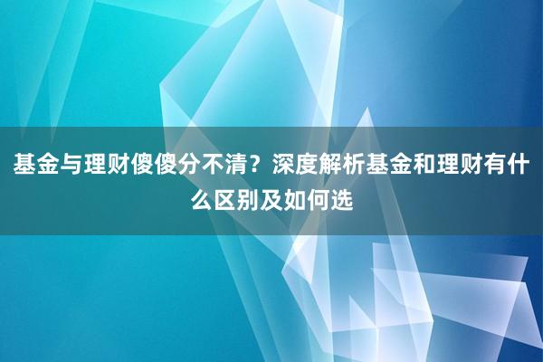 基金与理财傻傻分不清？深度解析基金和理财有什么区别及如何选