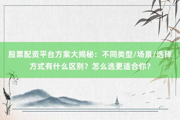 股票配资平台方案大揭秘：不同类型/场景/选择方式有什么区别？怎么选更适合你？
