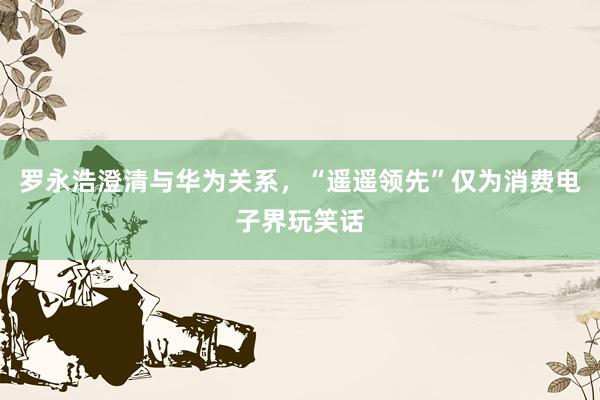 罗永浩澄清与华为关系,“遥遥领先”仅为消费电子界玩笑话