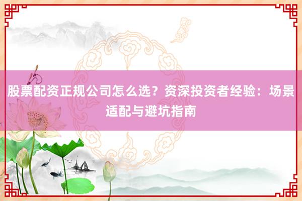 股票配资正规公司怎么选？资深投资者经验：场景适配与避坑指南