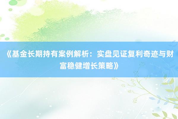《基金长期持有案例解析:实盘见证复利奇迹与财富稳健增长策略》