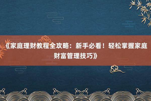 《家庭理财教程全攻略：新手必看！轻松掌握家庭财富管理技巧》
