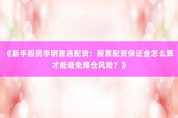 《新手股民李明首遇配资:股票配资保证金怎么算才能避免爆仓风险?》