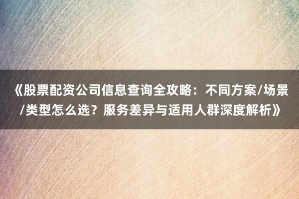《股票配资公司信息查询全攻略：不同方案/场景/类型怎么选？服务差异与适用人群深度解析》