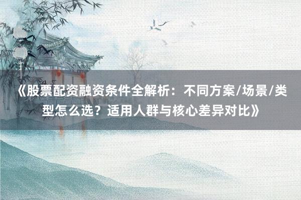 《股票配资融资条件全解析：不同方案/场景/类型怎么选？适用人群与核心差异对比》