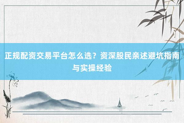 正规配资交易平台怎么选？资深股民亲述避坑指南与实操经验