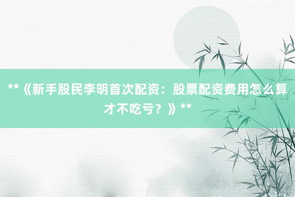 **《新手股民李明首次配资：股票配资费用怎么算才不吃亏？》**