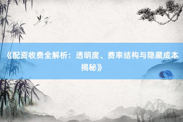 《配资收费全解析：透明度、费率结构与隐藏成本揭秘》