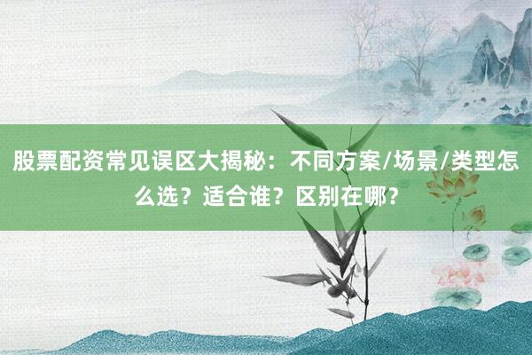 股票配资常见误区大揭秘：不同方案/场景/类型怎么选？适合谁？区别在哪？