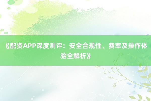 《配资APP深度测评：安全合规性、费率及操作体验全解析》