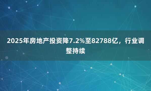 2025年房地产投资降7.2%至82788亿，行业调整持续