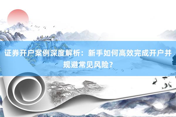 证券开户案例深度解析:新手如何高效完成开户并规避常见风险?