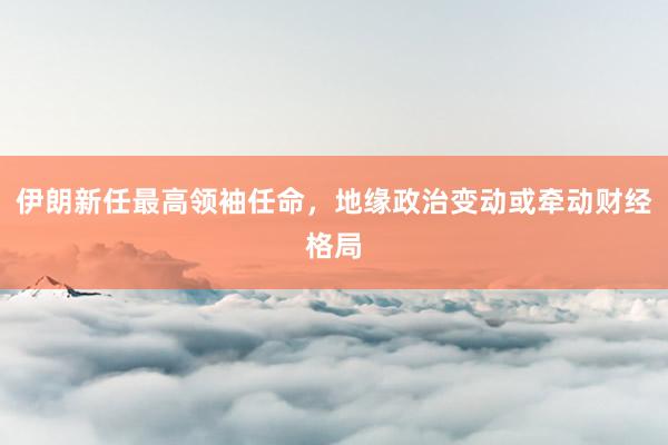 伊朗新任最高领袖任命，地缘政治变动或牵动财经格局