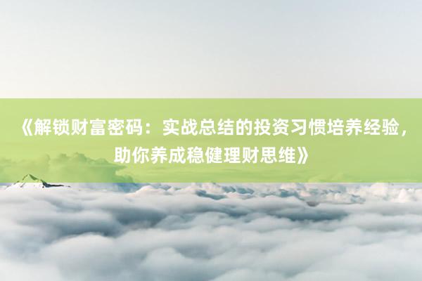 《解锁财富密码：实战总结的投资习惯培养经验，助你养成稳健理财思维》