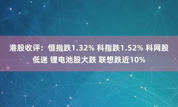 港股收评：恒指跌1.32% 科指跌1.52% 科网股低迷 锂电池股大跌 联想跌近10%