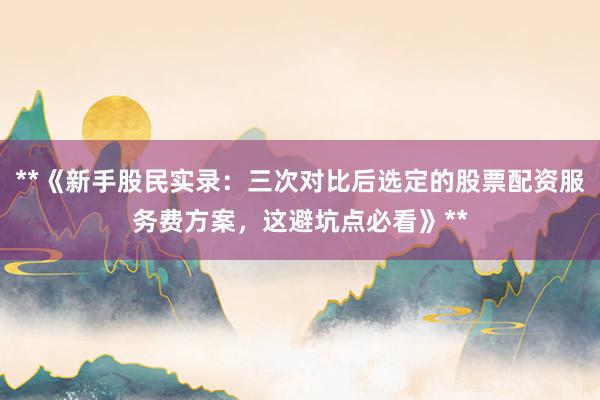 **《新手股民实录：三次对比后选定的股票配资服务费方案，这避坑点必看》**
