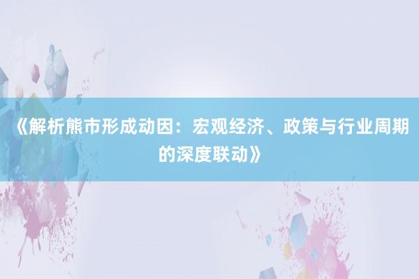 《解析熊市形成动因:宏观经济、政策与行业周期的深度联动》