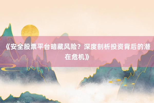 《安全股票平台暗藏风险?深度剖析投资背后的潜在危机》