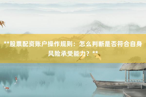 **股票配资账户操作规则：怎么判断是否符合自身风险承受能力？**